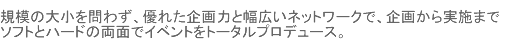 規模の大小を問わず、優れた企画力と幅広いネットワークで、企画から実施までソフトとハードの両面でイベントをトータルプロデュース。
